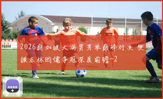 2026新加坡大满贯男单巅峰对决 樊振东林昀儒争冠深度前瞻