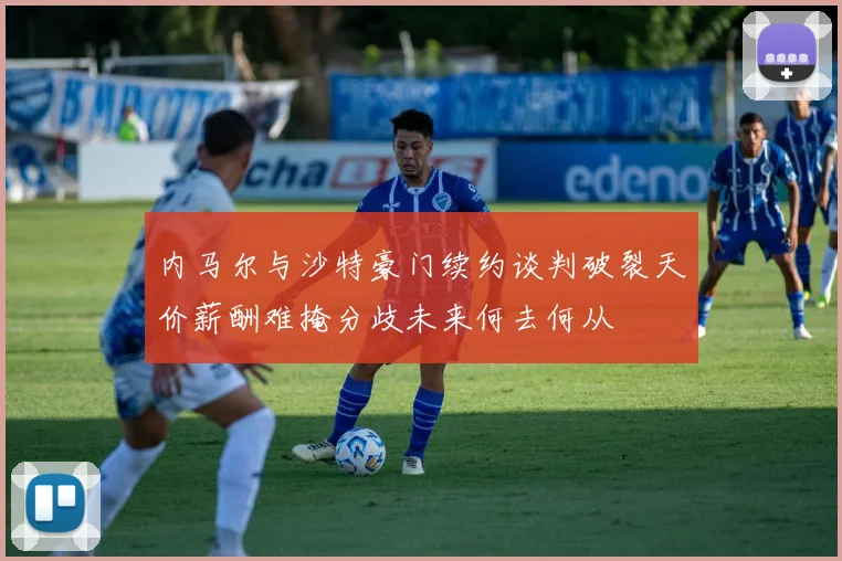 内马尔与沙特豪门续约谈判破裂天价薪酬难掩分歧未来何去何从