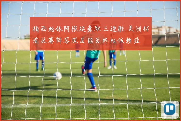 梅西轮休阿根廷豪取三连胜 美洲杯淘汰赛阵容深度能否终结依赖症