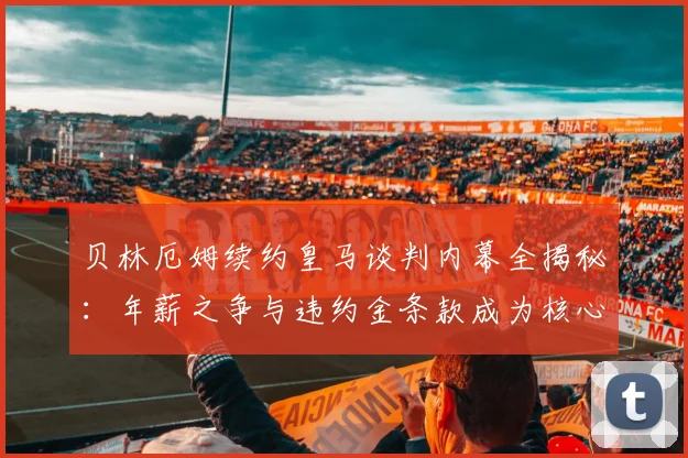 贝林厄姆续约皇马谈判内幕全揭秘：年薪之争与违约金条款成为核心焦点