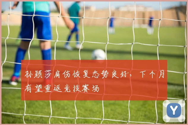 孙颖莎肩伤恢复态势良好，下个月有望重返竞技赛场