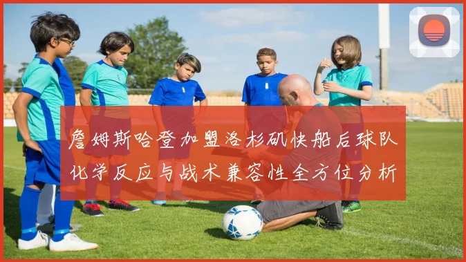 詹姆斯哈登加盟洛杉矶快船后球队化学反应与战术兼容性全方位分析