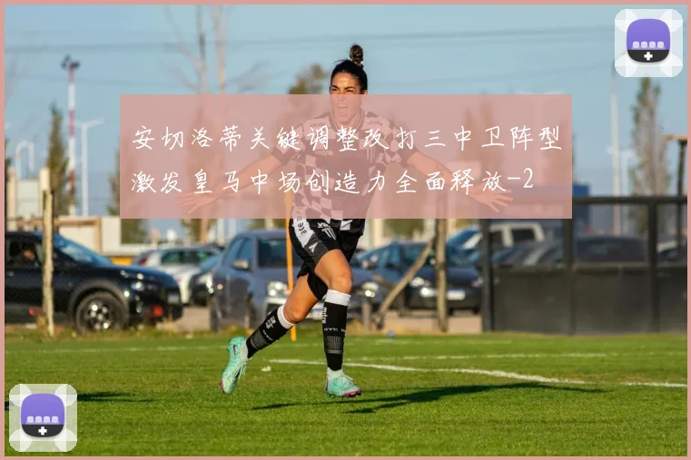 安切洛蒂关键调整改打三中卫阵型激发皇马中场创造力全面释放