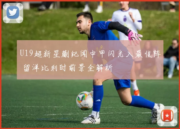 U19超新星蒯纪闻中甲闪光入最佳阵 留洋比利时前景全解析