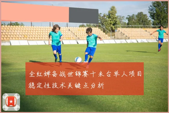 全红婵备战世锦赛十米台单人项目稳定性技术关键点分析