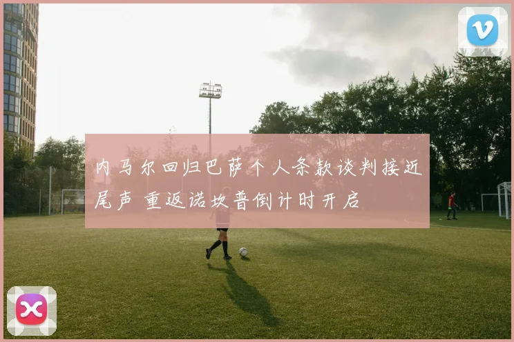 内马尔回归巴萨个人条款谈判接近尾声 重返诺坎普倒计时开启
