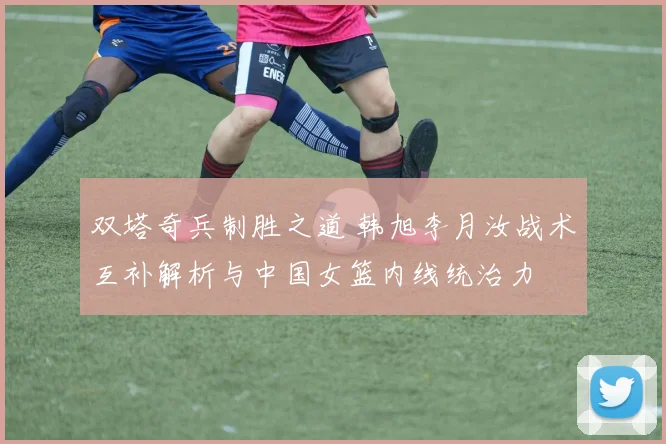 双塔奇兵制胜之道 韩旭李月汝战术互补解析与中国女篮内线统治力
