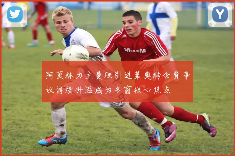 阿莫林力主曼联引进莱奥转会费争议持续升温成为冬窗核心焦点