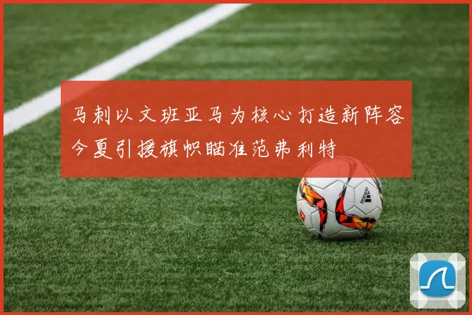 马刺以文班亚马为核心打造新阵容今夏引援旗帜瞄准范弗利特