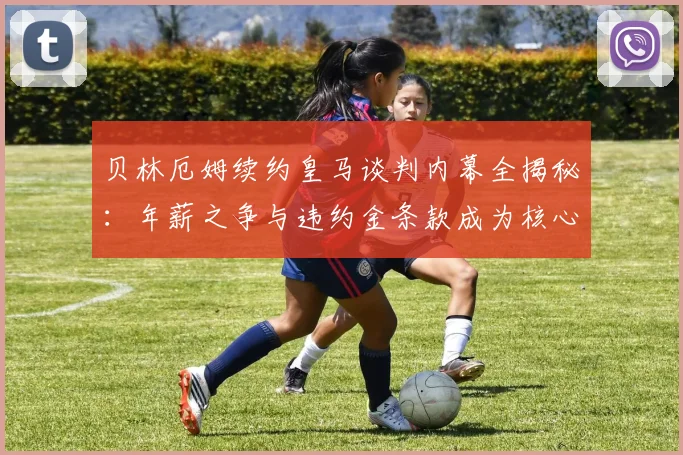 贝林厄姆续约皇马谈判内幕全揭秘:年薪之争与违约金条款成为核心焦点