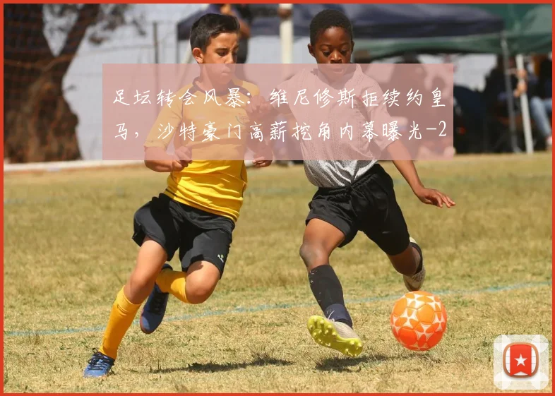 足坛转会风暴:维尼修斯拒续约皇马,沙特豪门高薪挖角内幕曝光