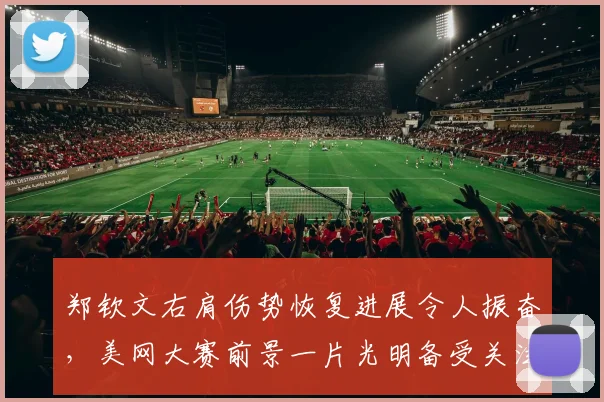 郑钦文右肩伤势恢复进展令人振奋，美网大赛前景一片光明备受关注