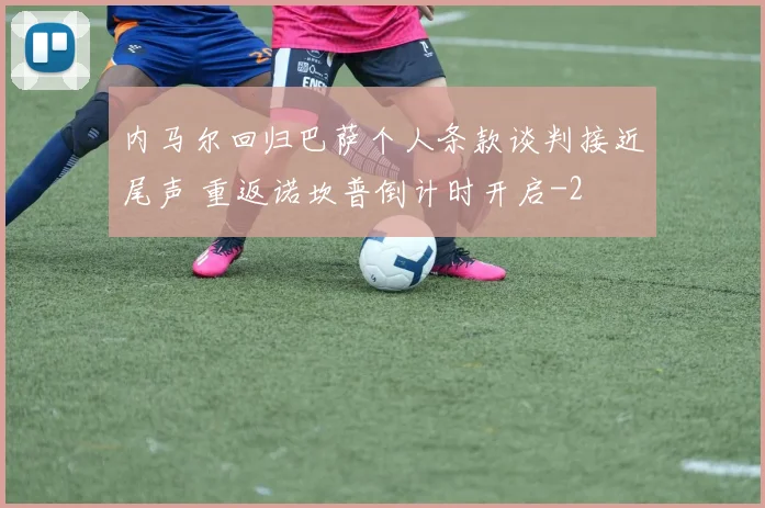 内马尔回归巴萨个人条款谈判接近尾声 重返诺坎普倒计时开启
