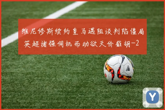 维尼修斯续约皇马遇阻谈判陷僵局 英超诸强伺机而动欲天价截胡