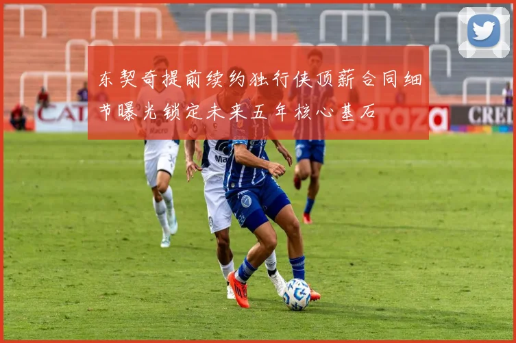 东契奇提前续约独行侠顶薪合同细节曝光锁定未来五年核心基石