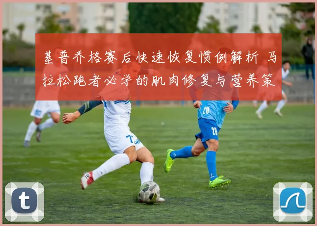 基普乔格赛后快速恢复惯例解析 马拉松跑者必学的肌肉修复与营养策略
