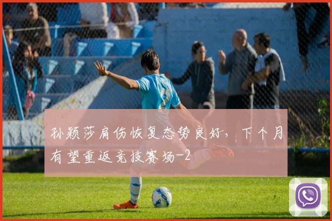 孙颖莎肩伤恢复态势良好,下个月有望重返竞技赛场