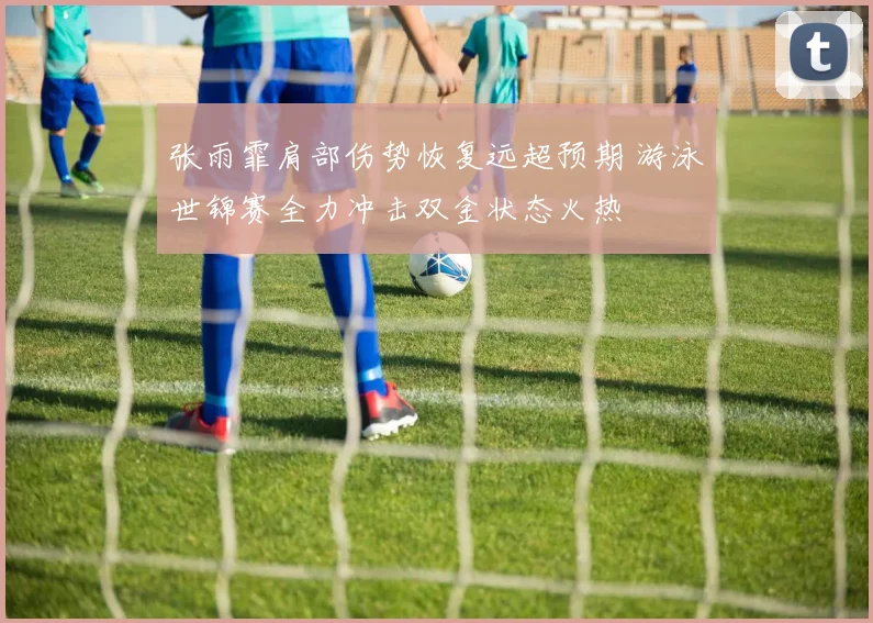 张雨霏肩部伤势恢复远超预期 游泳世锦赛全力冲击双金状态火热