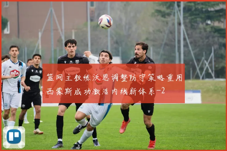 篮网主教练沃恩调整防守策略重用西蒙斯成功激活内线新体系