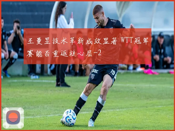 王曼昱技术革新成效显著 WTT冠军赛能否重返核心层