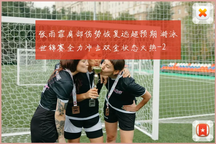 张雨霏肩部伤势恢复远超预期 游泳世锦赛全力冲击双金状态火热