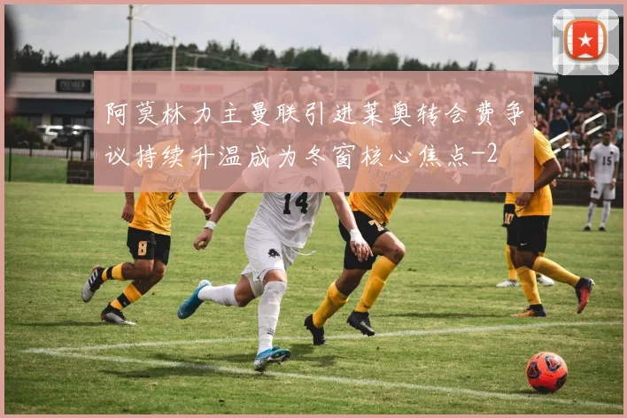 阿莫林力主曼联引进莱奥转会费争议持续升温成为冬窗核心焦点