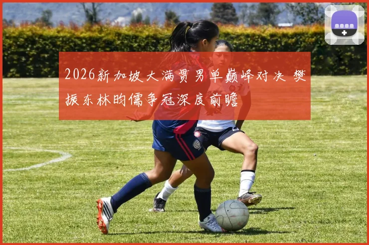 2026新加坡大满贯男单巅峰对决 樊振东林昀儒争冠深度前瞻