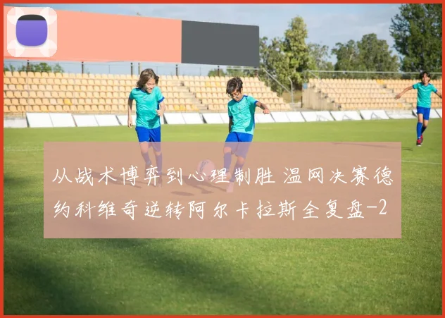 从战术博弈到心理制胜 温网决赛德约科维奇逆转阿尔卡拉斯全复盘