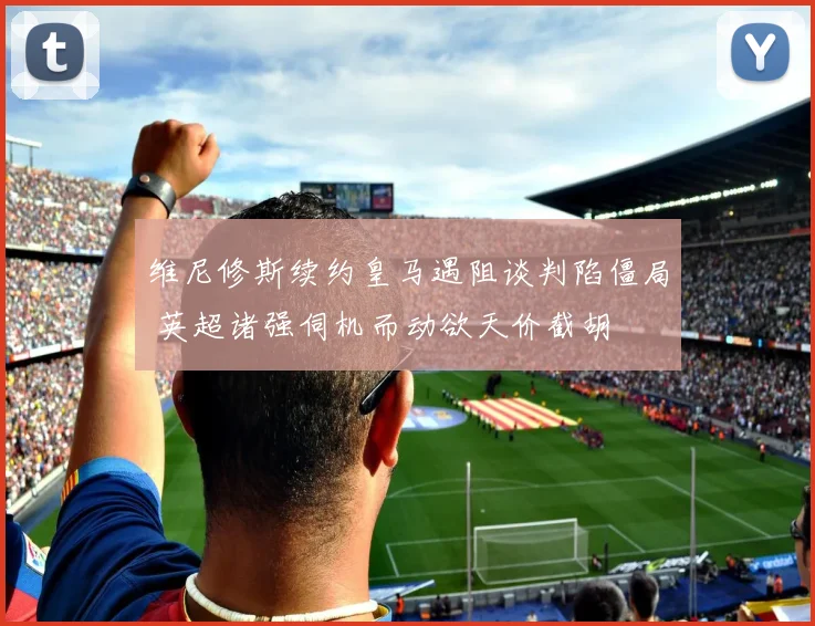 维尼修斯续约皇马遇阻谈判陷僵局 英超诸强伺机而动欲天价截胡