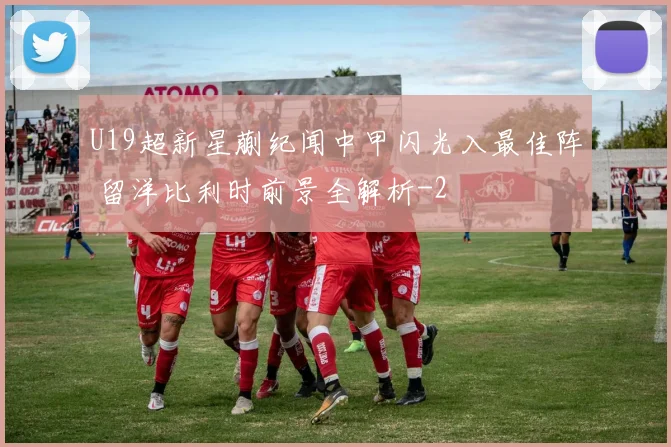 U19超新星蒯纪闻中甲闪光入最佳阵 留洋比利时前景全解析