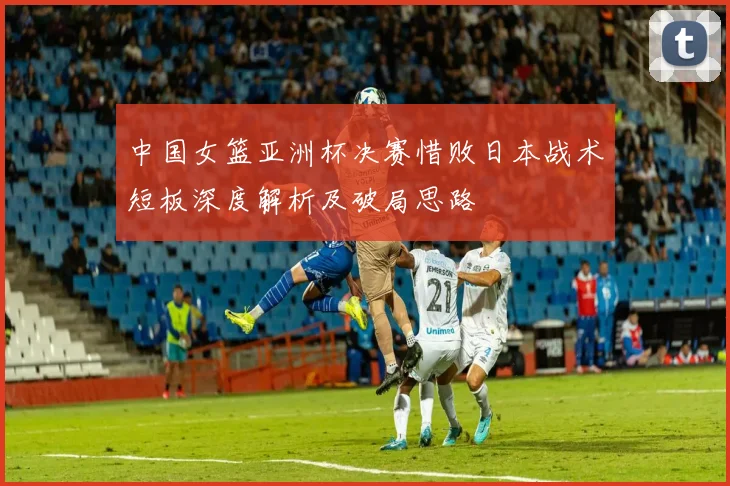中国女篮亚洲杯决赛惜败日本战术短板深度解析及破局思路